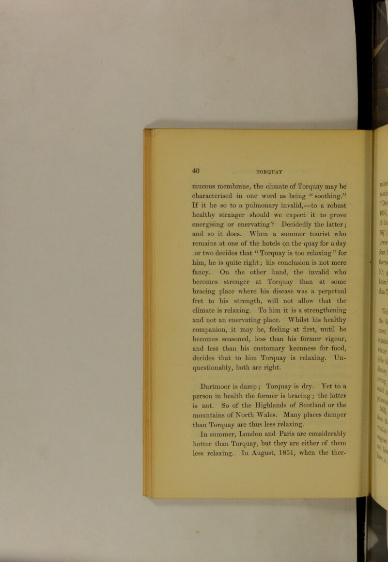 mucous membrane, the climate of Torquay may be characterised in one word as being “ soothing” If it be so to a pulmonary invalid,—to a robust healthy stranger should we expect it to prove energising or enervating ? Decidedly the latter; and so it does. When a summer tourist who remains at one of the hotels on the quay for a day or two decides that “ Torquay is too relaxing ” for him, he is quite right; his conclusion is not mere fancy. On the other hand, the invalid who becomes stronger at Torquay than at some bracing place where his disease was a perpetual fret to his strength, will not allow that the climate is relaxing. To him it is a strengthening and not an enervating place. Whilst his healthy companion, it may be, feeling at first, until he becomes seasoned, less than his former vigour, and less than his customary keenness for food, decides that to him Torquay is relaxing. Un- questionably, both are right. Dartmoor is damp ; Torquay is dry. Yet to a person in health the former is bracing; the latter is not. So of the Highlands of Scotland or the mountains of North Wales. Many places damper than Torquay are thus less relaxing. In summer, London and Paris are considerably hotter than Torquay, but they are either of them less relaxing. In August, 1851, when the ther-