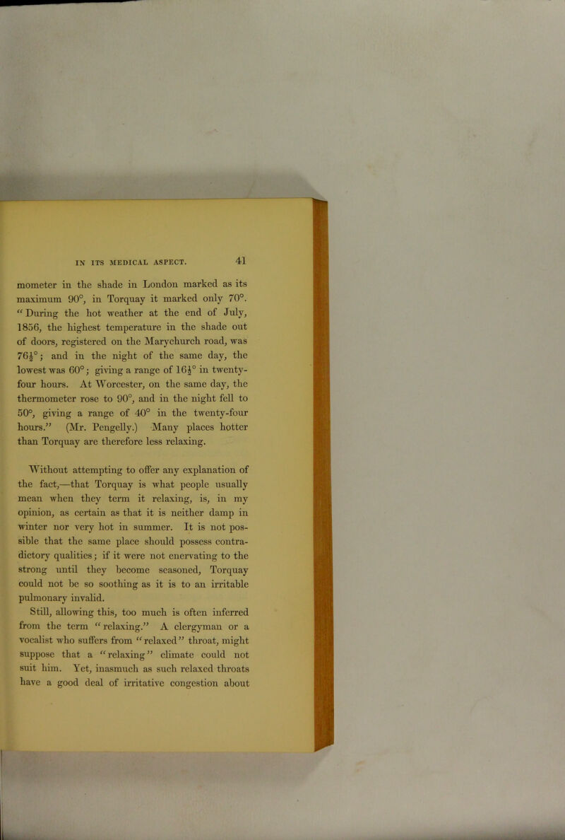 mometer in the shade in London marked as its maximum 90°, in Torquay it marked only 70°. “ During the hot weather at the end of July, 1856, the highest temperature in the shade out of doors, registered on the Mary church road, was 7610; and in the night of the same day, the lowest was 60°; giving a range of 16i° in twenty- four hours. At Worcester, on the same day, the thermometer rose to 90°, and in the night fell to 50°, giving a range of 40° in the twenty-four hours.” (Mr. Pengelly.) Many places hotter than Torquay are therefore less relaxing. Without attempting to offer any explanation of the fact,—that Torquay is what people usually mean when they term it relaxing, is, in my opinion, as certain as that it is neither damp in winter nor very hot in summer. It is not pos- sible that the same place should possess contra- dictory qualities; if it were not enervating to the strong until they become seasoned, Torquay could not be so soothing as it is to an irritable pulmonary invalid. Still, allowing this, too much is often inferred from the term “ relaxing.” A clergyman or a vocalist who suffers from “relaxed” throat, might suppose that a “relaxing” climate could not suit him. Yet, inasmuch as such relaxed throats have a good deal of irritative congestion about