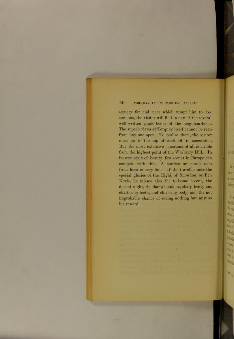 scenery far and near which tempt him to ex- cursions, the visitor will find in any of the several well-written guide-books of the neighbourhood. The superb views of Torquay itself cannot be seen from any one spot. To realise them, the visitor must go to the top of each hill in succession. But the most extensive panorama of all is visible from the highest point of the Warberry Hill. In its own style of beauty, few scenes in Europe can compete with this. A sunrise or sunset seen from here is very fine. If the traveller miss the special glories of the Righi, of Snowdon, or Ben Nevis, he misses also the toilsome ascent, the dismal night, the damp blankets, sharp frosty air, chattering teeth, and shivering body, and the not improbable chance of seeing nothing but mist as his reward.