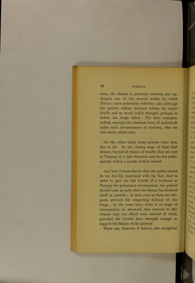 T some, the disease is positively arrested, and un- dergoes one of the several modes by which Nature cures pulmonary tubercle; and although the patient seldom becomes robust, he enjoys health and as much bodily strength, perhaps, as before his lungs failed. We have examples, indeed, amongst the residents here, of individuals under such circumstances of recovery, who are now stout, robust men. On the other hand, many persons come here but to die. In the closing stage of their fatal disease, beyond all chance of benefit, they are sent to Torquay as a last resource, and die not unfre- quently within a month of their arrival. And here T must observe that the public cannot be too forcibly impressed with the fact, that in order to gain the full benefit of a residence at Torquay for pulmonary consumption, the patient should come as early after his disease has declared itself as possible; as soon even as there are ade- quate grounds for suspecting delicacy of the lungs. At the same time, there is no stage of consumption so advanced that removal to this climate may not afford some amount of relief, provided the invalid have strength enough to support the fatigue of the journey. There are, however, I believe, two exceptions