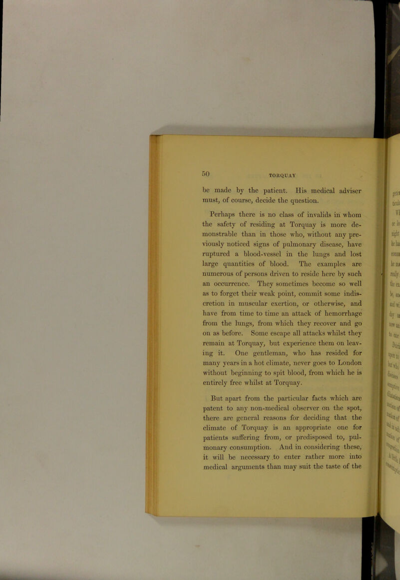 TORQUAY be made by the patient. His medical adviser must, of course, decide the question. Perhaps there is no class of invalids in whom the safety of residing at Torquay is more de- monstrable than in those who, without any pre- viously noticed signs of pulmonary disease, have ruptured a blood-vessel in the lungs and lost large quantities of blood. The examples are numerous of persons driven to reside here by such an occurrence. They sometimes become so well as to forget their weak point, commit some indis- cretion in muscular exertion, or otherwise, and have from time to time an attack of hemorrhage from the lungs, from which they recover and go on as before. Some escape all attacks whilst they remain at Torquay, but experience them on leav- ing it. One gentleman, who has resided for many years in a hot climate, never goes to London without beginning to spit blood, from which he is entirely free whilst at Torquay. But apart from the particular facts which are patent to any non-medical observer on the spot, there are general reasons for deciding that the climate of Torquay is an appropriate one for patients suffering from, or predisposed to, pul- monary consumption. And in considering these, it will be necessary to enter rather more into medical arguments than may suit the taste of the