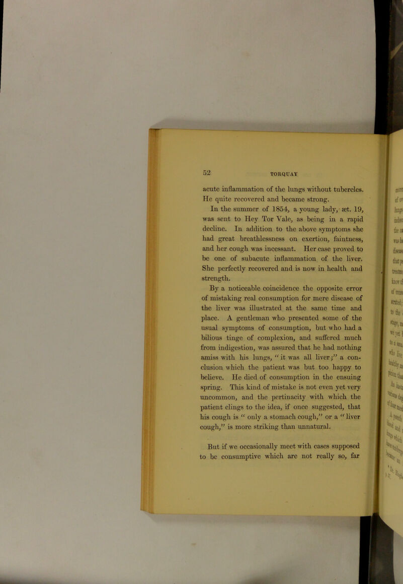 acute inflammation of the lungs without tubercles. He quite recovered and became strong. In the summer of 1854, a young lady, aet. 19, was sent to Hey Tor Yale, as being in a rapid decline. In addition to the above symptoms she had great breathlessness on exertion, faintness, and her cough was incessant. Her case proved to be one of subacute inflammation of the liver. She perfectly recovered and is now in health and strength. By a noticeable coincidence the opposite error of mistaking real consumption for mere disease of the liver was illustrated at the same time and place. A gentleman who presented some of the usual symptoms of consumption, but who had a bilious tinge of complexion, and suffered much from indigestion, was assured that he had nothing amiss with his lungs, “ it was all liver;” a con- clusion which the patient was but too happy to believe. He died of consumption in the ensuing spring. This kind of mistake is not even yet very uncommon, and the pertinacity with which the patient clings to the idea, if once suggested, that his cough is “ only a stomach cough,” or a ff liver cough,” is more striking than unnatural. But if we occasionally meet with cases supposed to be consumptive which are not really so, far