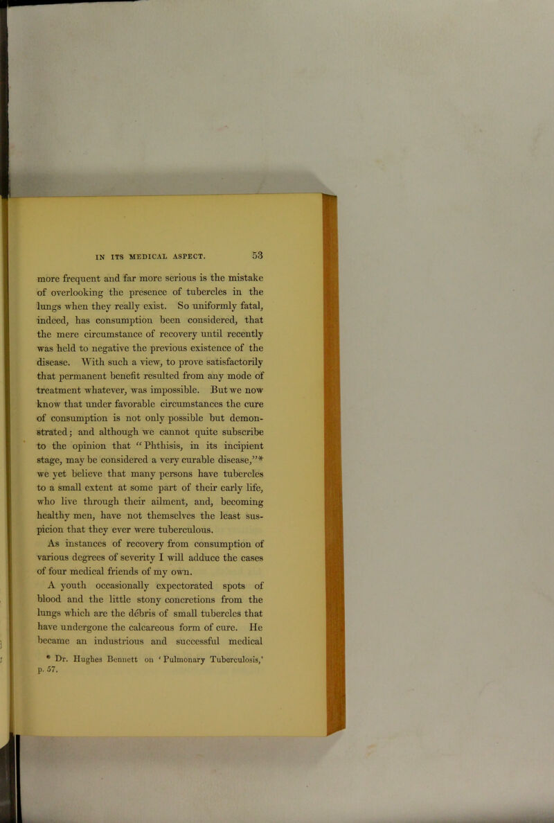 more frequent and far more serious is the mistake of overlooking the presence of tubercles in the lungs when they really exist. So uniformly fatal, indeed, has consumption been considered, that the mere circumstance of recovery until recently was held to negative the previous existence of the disease. With such a view, to prove satisfactorily that permanent benefit resulted from any mode of treatment whatever, was impossible. But we now know that under favorable circumstances the cure of consumption is not only possible but demon- strated ; and although we cannot quite subscribe to the opinion that “ Phthisis, in its incipient stage, maybe considered a very curable disease,”* we yet believe that many persons have tubercles to a small extent at some part of their early life, who live through their ailment, and, becoming healthy men, have not themselves the least sus- picion that they ever were tuberculous. As instances of recovery from consumption of various degrees of severity I will adduce the cases of four medical friends of my own. A youth occasionally expectorated spots of blood and the little stony concretions from the lungs which are the debris of small tubercles that have undergone the calcareous form of cure. He became an industrious and successful medical * Dr. Hughes Bennett on * Pulmonary Tuberculosis,’ p. 57.