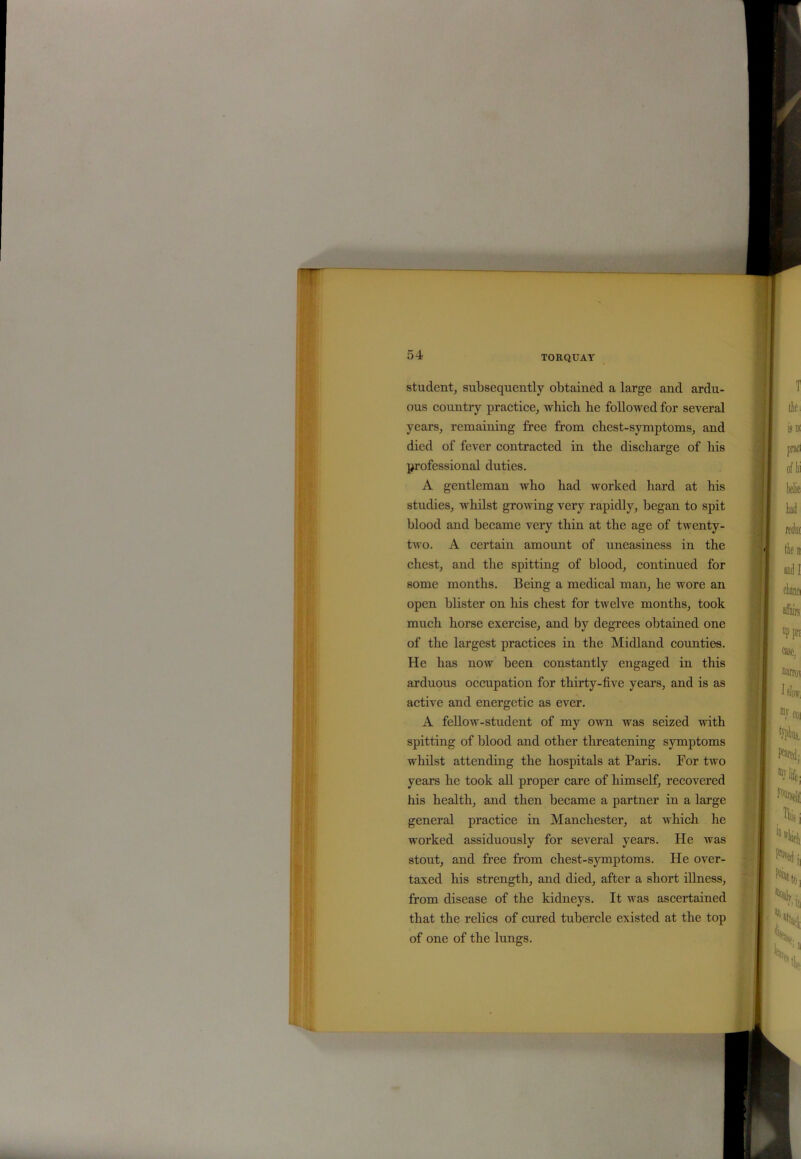 student, subsequently obtained a large and ardu- ous country practice, which he followed for several years, remaining free from chest-symptoms, and died of fever contracted in the discharge of his professional duties. A gentleman who had worked hard at his studies, whilst growing very rapidly, began to spit blood and became very thin at the age of twenty- two. A certain amount of uneasiness in the chest, and the spitting of blood, continued for some months. Being a medical man, he wore an open blister on his chest for twelve months, took much horse exercise, and by degrees obtained one of the largest practices in the Midland counties. He has now been constantly engaged in this arduous occupation for thirty-five years, and is as active and energetic as ever. A fellow-student of my own was seized with spitting of blood and other threatening symptoms whilst attending the hospitals at Paris. Por two years he took all proper care of himself, recovered his health, and then became a partner in a large general practice in Manchester, at which he worked assiduously for several years. He was stout, and free from chest-symptoms. He over- taxed his strength, and died, after a short illness, from disease of the kidneys. It was ascertained that the relics of cured tubercle existed at the top of one of the lungs.