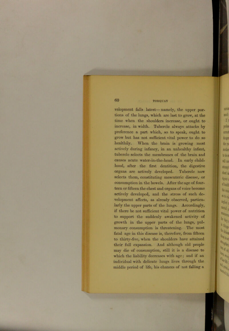 velopment falls latest—namely, the upper por- tions of the lungs, which are last to grow, at the time when the shoulders increase, or ought to increase, in width. Tubercle always attacks by preference a part which, so to speak, ought to grow but has not sufficient vital power to do so healthily. When the brain is growing most actively during infancy, in an unhealthy infant, tubercle selects the membranes of the brain and causes acute water-in-the-head. In early child- hood, after the first dentition, the digestive organs are actively developed. Tubercle now selects them, constituting mesenteric disease, or consumption in the bowels. After the age of four- teen or fifteen the chest and organs of voice become actively developed, and the stress of such de- velopment affects, as already observed, particu- larly the upper parts of the lungs. Accordingly, if there be not sufficient vital power of nutrition to support the suddenly awakened activity of growth in the upper parts of the lungs, pul- monary consumption is threatening. The most fatal age in this disease is, therefore, from fifteen to thirty-five, when the shoulders have attained their full expansion. And although old people may die of consumption, still it is a disease to which the liability decreases with age; and if an individual with delicate lungs lives through the middle period of life, his chances of not falling a