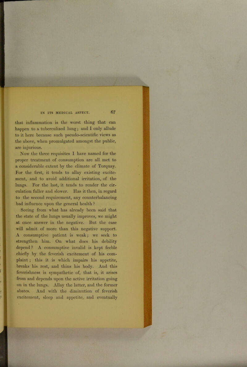 that inflammation is tlie worst thing that can happen to a tuberculizecl lung; and I only allude to it here because such pseudo-scientific views as the above, when promulgated amongst the public, are injurious. Now the three requisites I have named for the proper treatment of consumption are all met to a considerable extent by the climate of Torquay. For the first, it tends to allay existing excite- ment, and to avoid additional irritation, of the lungs. For the last, it tends to render the cir- culation fuller and slower. Has it then, in regard to the second requirement, any counterbalancing bad influence upon the general health ? Seeing from what has already been said that the state of the lungs usually improves, we might at once answer in the negative. But the case will admit of more than this negative support. A consumptive patient is weak; we seek to strengthen him. On what does his debility depend ? A consumptive invalid is kept feeble chiefly by the feverish excitement of his com- plaint ; this it is which impairs his appetite, breaks his rest, and thins his body. And this feverishness is sympathetic of, that is, it arises from and depends upon the active irritation going on in the lungs. Allay the latter, and the former abates. And with the diminution of feverish excitement, sleep and appetite, and eventually