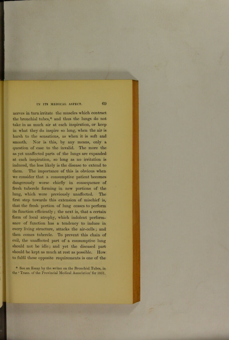 nerves in turn irritate the muscles which contract the bronchial tubes,* and thus the lungs do not take in as much air at each inspiration, or keep in what they do inspire so long, when the air is harsh to the sensations, as when it is soft and smooth. Nor is this, by any means, only a question of ease to the invalid. The more the as yet unaffected parts of the lungs are expanded at each inspiration, so long as no irritation is induced, the less likely is the disease to extend to them. The importance of this is obvious when we consider that a consumptive patient becomes dangerously worse chiefly in consequence of fresh tubercle forming in new portions of the lung, which were previously unaffected. The first step towards this extension of mischief is, that the fresh portion of lung ceases to perform its function efficiently; the next is, that a certain form of local atrophy, which indolent perform- ance of function has a tendency to induce in every living structure, attacks the air-cells; and then comes tubercle. To prevent this chain of evil, the unaffected part of a consumptive lung should not he idle; and yet the diseased part should he kept as much at rest as possible. How to fulfil these opposite requirements is one of the * See an Essay by the writer on the Bronchial Tubes, in the ‘ Trans, of the Provincial Medical Association’for 1851.