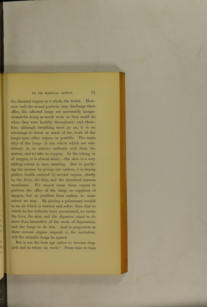 tli3 diseased organs as a whole, the better. How- ever well the sound portions may discharge their office, the affected lungs are necessarily incapa- citated for doing as much work as they could do when they were healthy throughout; and there- fore, although breathing must go on, it is an advantage to throw as much of the work of the lungs upon other organs as possible. The main duty of the lungs (it has others which are sub- sidiary) is, to remove carbonic acid from the system, and to take in oxygen. In the taking in of oxygen, it is almost alone,—the skin to a very trifling extent in man assisting. But in purify - ing the system by giving out carbon, it is dining perfect health assisted by several organs, chiefly by the liver, the skin, and the intestinal mucous membrane. We cannot cause these organs to perform the office of the lungs as suppliers of oxygen, hut as purifiers from carbon to some extent we may. By placing a pulmonary invalid in an air which is warmer and softer than that to which he has hitherto been accustomed, we invite the liver, the skin, and the digestive canal to do more than heretofore of the work of depuration, and the lungs to do less. And in proportion as these several organs respond to the invitation, will the irritable lungs be spared. But is not the liver apt rather to become slug- gish and to refuse its work ? From time to time