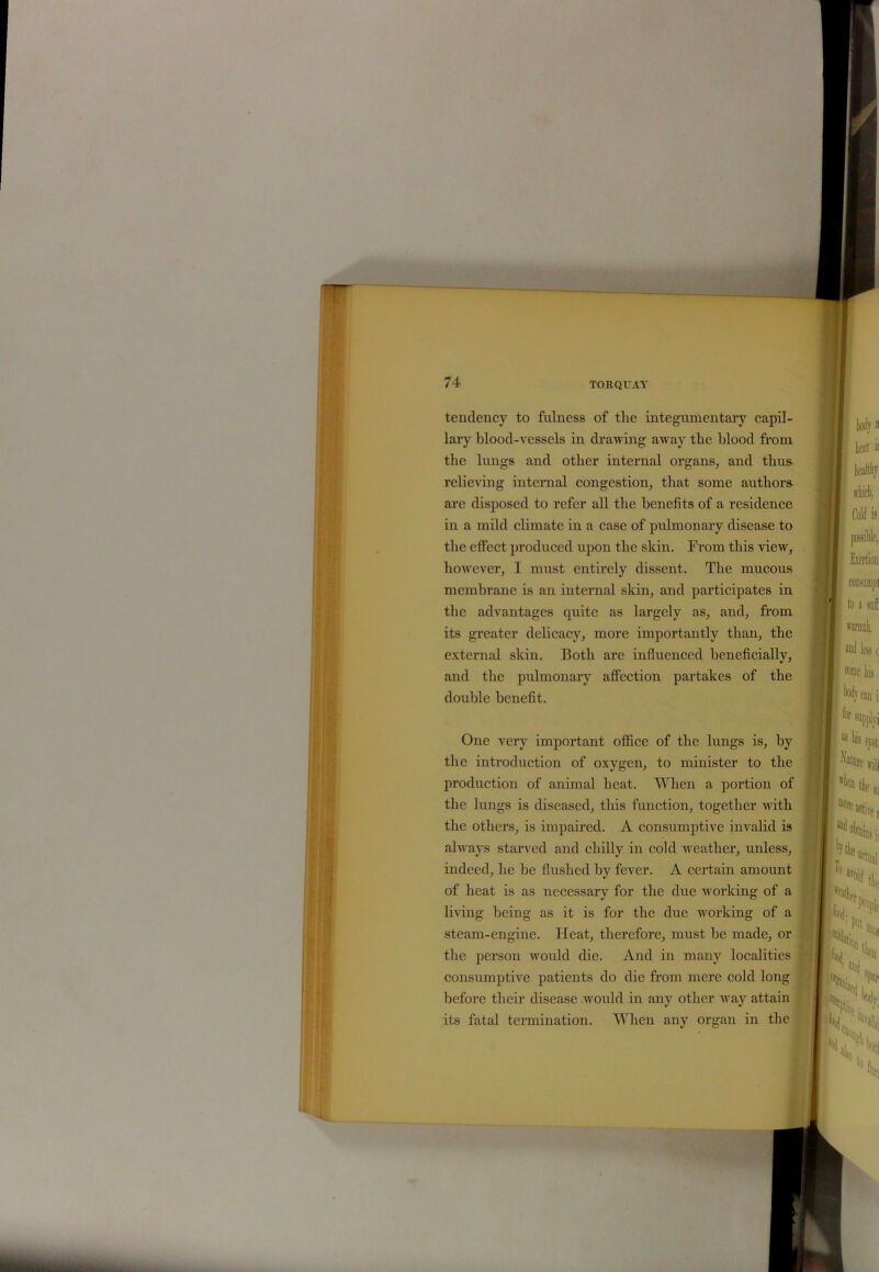tendency to fulness of the integumentary capil- lary blood-vessels in drawing away the blood from the lungs and other internal organs, and thus relieving internal congestion, that some authors are disposed to refer all the benefits of a residence in a mild climate in a case of pulmonary disease to the effect produced upon the skin. From this view, however, I must entirely dissent. The mucous membrane is an internal skin, and participates in the advantages quite as largely as, and, from its greater delicacy, more importantly than, the external skin. Both are influenced beneficially, and the pulmonary affection partakes of the double benefit. One very important office of the lungs is, by the introduction of oxygen, to minister to the production of animal heat. When a portion of the lungs is diseased, this function, together with the others, is impaired. A consumptive invalid is always starved and chilly in cold weather, unless, indeed, he he flushed by fever. A certain amount of heat is as necessary for the due working of a living being as it is for the due working of a steam-engine. Heat, therefore, must he made, or the person would die. And in many localities consumptive patients do die from mere cold long before their disease would in any other way attain its fatal termination. When any organ in the