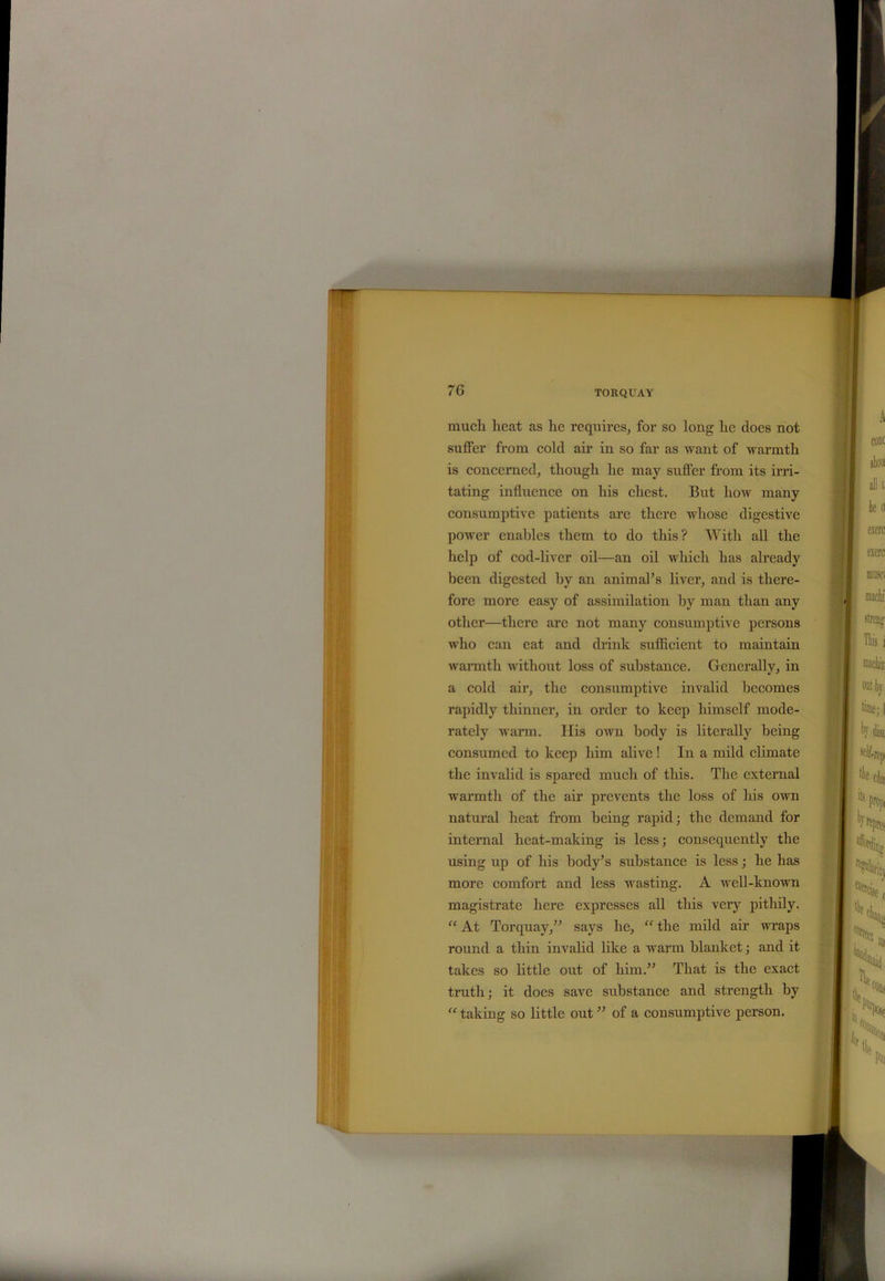 mucli heat as he requires, for so long he does not suffer from cold air in so far as want of warmth is concerned, though he may suffer from its irri- tating influence on his chest. But how many consumptive patients are there whose digestive power enables them to do this? With all the help of cod-liver oil—an oil which has already been digested by an animal’s liver, and is there- fore more easy of assimilation by man than any other—there are not many consumptive persons who can eat and drink sufficient to maintain warmth without loss of substance. Generally, in a cold air, the consumptive invalid becomes rapidly thinner, in order to keep himself mode- rately warm. His own body is literally being consumed to keep him alive! In a mild climate the invalid is spared much of this. The external warmth of the air prevents the loss of his own natural heat from being rapid; the demand for internal heat-making is less; consequently the using up of his body’s substance is less; he has more comfort and less wasting. A well-known magistrate here expresses all this very pithily. “ At Torquay,” says he, “ the mild air wraps round a thin invalid like a warm blanket; and it takes so little out of him.” That is the exact truth; it does save substance and strength by “ taking so little out ” of a consumptive person.