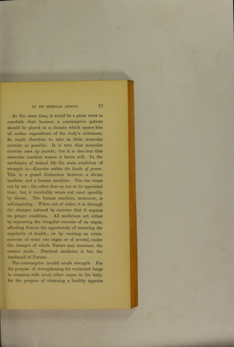 At the same time, it would be a great error to conclude that because a consumptive patient should be placed in a climate which spares him all undue expenditure of his body’s substance, he ought therefore to take as little muscular exercise as possible. It is true that muscular exercise uses up muscle; but it is also true that muscular inaction wastes it faster still. In the machinery of animal life the main condition of strength is—Exercise within the limits of power. This is a grand distinction between a divine machine and a human machine. The one wears out by use : the other does so too at its appointed time; but it inevitably wears out most speedily by disuse. The human machine, moreover, is self-repairing. When out of order, it is through the changes induced by exercise that it regains its proper condition. All medicines act either by repressing the irregular exercise of an organ, affording Nature the opportunity of restoring the regularity of health; or by exciting an extra- exercise of some one organ or of several, under the changes of which Nature may reassume the correct mode. Practical medicine is but the handmaid of Nature. The consumptive invalid needs strength. For the purpose of strengthening his weakened lungs in common with every other organ in his body, for the purpose of obtaining a healthy appetite