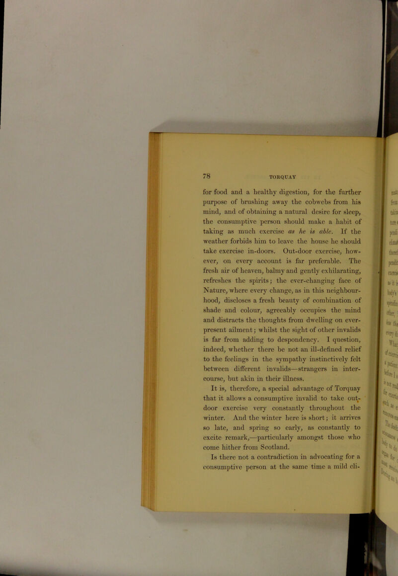 for food and a healthy digestion, for the further purpose of brushing away the cobwebs from his mind, and of obtaining a natural desire for sleep, the consumptive person should make a habit of taking as much exercise as he is able. If the weather forbids him to leave the house he should take exercise in-doors. Out-door exercise, how- ever, on every account is far preferable. The fresh air of heaven, balmy and gently exhilarating, refreshes the spirits; the ever-changing face of Nature, where every change, as in this neighbour- hood, discloses a fresh beauty of combination of shade and colour, agreeably occupies the mind and distracts the thoughts from dwelling on ever- present ailment; whilst the sight of other invalids is far from adding to despondency. I question, indeed, whether there be not an ill-defined relief to the feelings in the sympathy instinctively felt between different invalids—strangers in inter- course, but akin in their illness. It is, therefore, a special advantage of Torquay that it allows a consumptive invalid to take out- door exercise very constantly throughout the winter. And the winter here is short; it arrives so late, and spring so early, as constantly to excite remark,—particularly amongst those who come hither from Scotland. Is there not a contradiction in advocating for a consumptive person at the same time a mild eli-