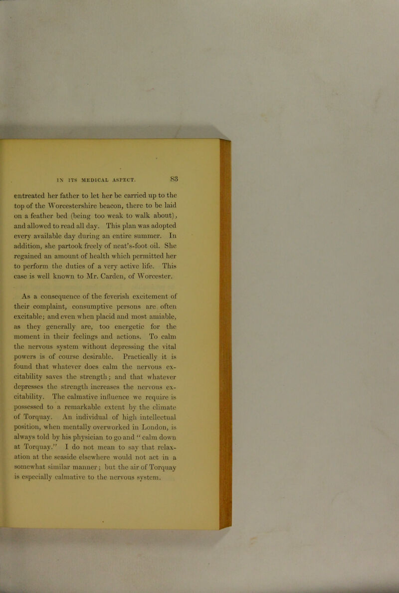 entreated her father to let her he carried up to the top of the Worcestershire beacon, there to be laid on a feather bed (being too weak to walk about), and allowed to read all day. This plan was adopted every available day during an entire summer. In addition, she partook freely of neat’s-foot oil. She regained an amount of health which permitted her to perform the duties of a very active life. This case is well known to Mr. Carden, of Worcester. As a consequence of the feverish excitement of their complaint, consumptive persons are often excitable; and even when placid and most amiable, as they generally are, too energetic for the moment in their feelings and actions. To calm the nervous system without depressing the vital powers is of course desirable. Practically it is found that whatever does calm the nervous ex- citability saves the strength; and that whatever depresses the strength increases the nervous ex- citability. The calmative influence we require is possessed to a remarkable extent by the climate of Torquay. An individual of high intellectual position, when mentally overworked in London, is always told by his physician to go and “ calm down at Torquay.” I do not mean to say that relax- ation at the seaside elsewhere would not act in a somewhat similar manner; but the air of Torquay is especially calmative to the nervous system.