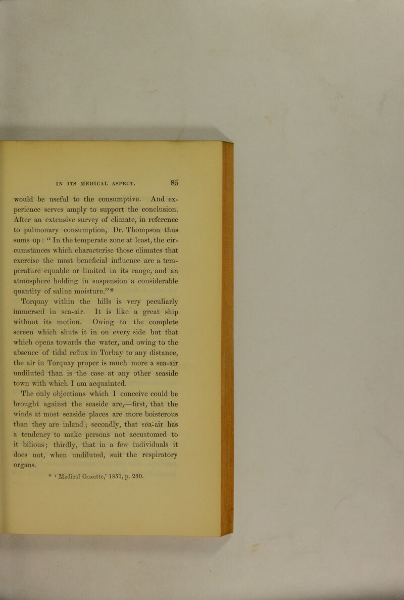 would be useful to tlie consumptive. And ex- perience serves amply to support the conclusion. After an extensive survey of climate, in reference to pulmonary consumption, Dr. Thompson thus sums up : “ In the temperate zone at least, the cir- cumstances which characterise those climates that exercise the most beneficial influence are a tem- perature equable or limited in its range, and an atmosphere holding in suspension a considerable quantity of saline moisture.”* Torquay within the hills is very peculiarly immersed in sea-air. It is like a great ship without its motion. Owing to the complete screen which shuts it in on every side but that which opens towards the water, and owing to the absence of tidal reflux in Torbay to any distance, the air in Torquay proper is much more a sea-air undiluted than is the case at any other seaside town with which I am acquainted. The only objections which I conceive could be brought against the seaside are,—first, that the winds at most seaside places are more boisterous than they are inland; secondly, that sea-air has a tendency to make persons not accustomed to it bilious; thirdly, that in a few individuals it does not, when undiluted, suit the respiratory organs. * ‘ Medical Gazette,’ 1851, p. 230.