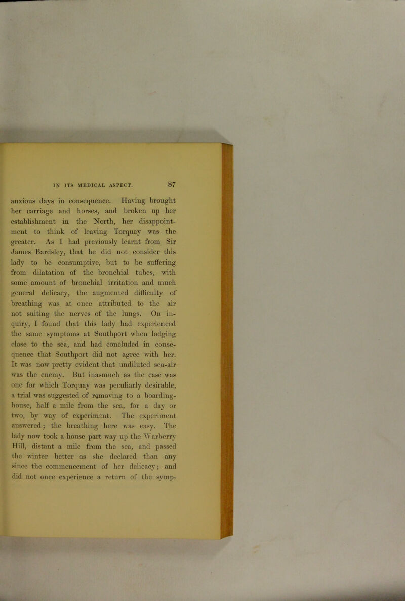 anxious days in consequence. Having brought her carriage and horses, and broken up her establishment in the North, her disappoint- ment to think of leaving Torquay was the greater. As I had previously learnt from Sir James Bardsley, that he did not consider this lady to be consumptive, but to be suffering from dilatation of the bronchial tubes, with some amount of bronchial irritation and much general delicacy, the augmented difficulty of breathing was at once attributed to the air not suiting the nerves of the lungs. On in- quiry, I found that this lady had experienced the same symptoms at Southport when lodging close to the sea, and had concluded in conse- quence that Southport did not agree with her. It was now pretty evident that undiluted sea-air was the enemy. But inasmuch as the case was one for which Torquay was peculiarly desirable, a trial was suggested of removing to a boarding- house, half a mile from the sea, for a day or two, by way of experiment. The experiment answered; the breathing here was easy. The lady now took a house part way up the Warberry Hill, distant a mile from the sea, and passed the winter better as she declared than any since the commencement of her delicacy; and did not once experience a return of the symp-