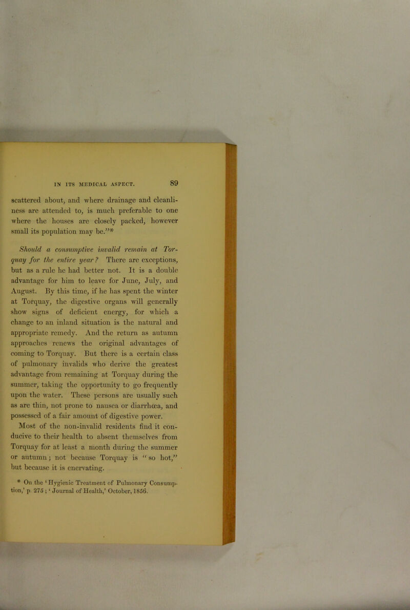 scattered about, and where drainage and cleanli- ness are attended to, is much preferable to one where the houses are closely packed, however small its population may be.”* Should a consumptive invalid remain at Tor- quay for the entire year ? There are exceptions, but as a ride he had better not. It is a double advantage for him to leave for June, July, and August. By this time, if be has spent the winter at Torquay, the digestive organs ivill generally show signs of deficient energy, for which a change to an inland situation is the natural and appropriate remedy. And the return as autumn approaches renews the original advantages of coming to Torquay. But there is a certain class of pulmonary invalids who derive the greatest advantage from remaining at Torquay during the summer, taking the opportunity to go frequently upon the water. These persons are usually such as are thin, not prone to nausea or diarrhoea, and possessed of a fair amount of digestive power. Most of the non-invalid residents find it con- ducive to their health to absent themselves from Torquay for at least a month during the summer or autumn; not because Torquay is “ so hot,” hut because it is enervating. * On the ‘ Hygienic Treatment of Pulmonary Consump- tion,’ p. 275 ; ‘ Journal of Health,’ October, 1856.