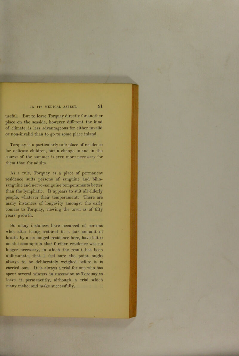 useful. But to leave Torquay directly for another place on the seaside, however different the kind of climate, is less advantageous for either invalid or non-invalid than to go to some place inland. Torquay is a particularly safe place of residence for delicate children, hut a change inland in the course of the summer is even more necessary for them than for adults. As a rule, Torquay as a place of permanent residence suits persons of sanguine and bilio- sanguine and nervo-sangnine temperaments better than the lymphatic. It appears to suit all elderly people, whatever their temperament. There are many instances of longevity amongst the early comers to Torquay, viewing the town as of fifty years’ growth. So many instances have occurred of persons who, after being restored to a fair amount of health by a prolonged residence here, have left it on the assumption that further residence was no longer necessary, in which the result has been unfortunate, that I feel sure the point ought always to be deliberately weighed before it is carried out. It is always a trial for one who has spent several winters in succession at Torquay to leave it permanently, although a trial which many make, and make successfully.