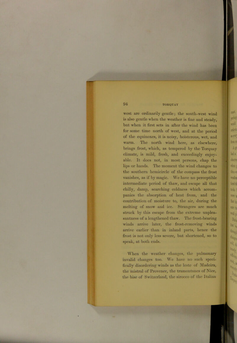 west are ordinarily gentle; the south-west wind is also gentle when the weather is fine and steady, hut when it first sets in after the wind has been for some time north of west, and at the period of the equinoxes, it is noisy, boisterous, wet, and warm. The north wind here, as elsewhere, brings frost, which, as tempered by the Torquay climate, is mild, fresh, and exceedingly enjoy- able. It does not, in most persons, chap the lips or hands. The moment the wind changes to the southern hemicircle of the compass the frost vanishes, as if by magic. We have no perceptible intermediate period of thaw, and escape all that chilly, damp, searching coldness which accom- panies the absorption of heat from, and the contribution of moisture to, the air, during the melting of snow and ice. Strangers are much struck by this escape from the extreme unplea- santness of a lengthened thaw. The frost-hearing winds arrive later, the frost-removing winds arrive earlier than in inland parts, hence the frost is not only less severe, hut shortened, so to speak, at both ends. When the weather changes, the pulmonary invalid changes too. We have no such speci- fically disordering winds as the leste of Madeira, the mistral of Provence, the tramontanes of Nice, the bise of Switzerland, the sirocco of the Italian