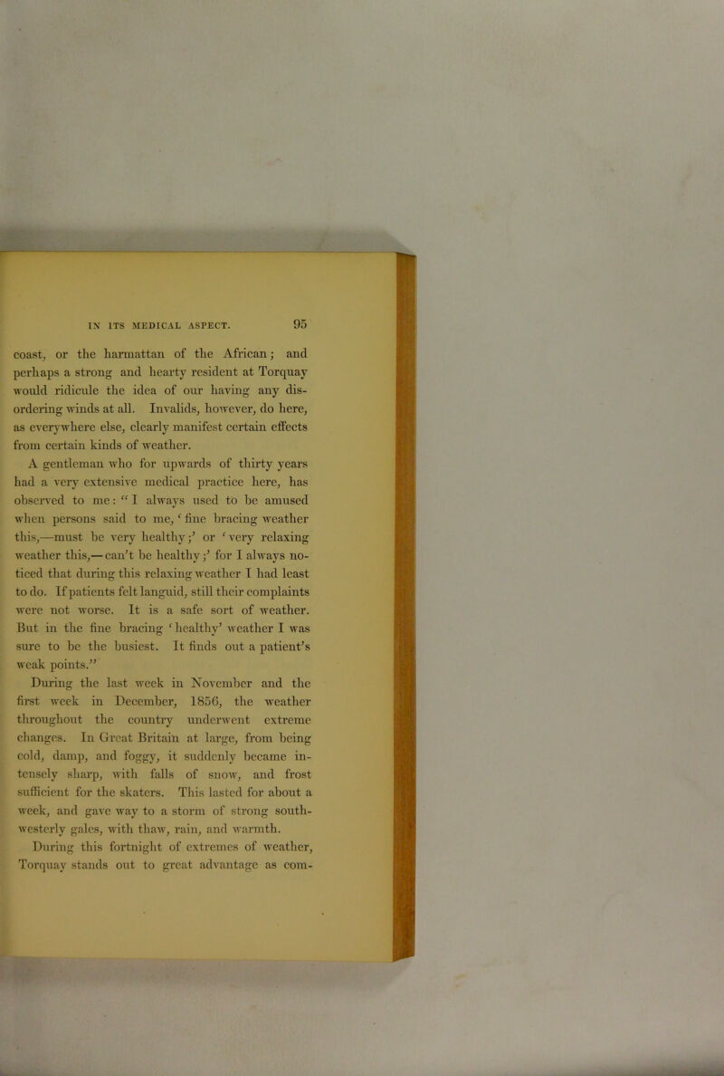 coast, or the harmattan of the African; and perhaps a strong and hearty resident at Torquay would ridicule the idea of our haying any dis- ordering winds at all. Invalids, however, do here, as everywhere else, clearly manifest certain effects from certain kinds of weather. A gentleman who for upwards of thirty years had a very extensive medical practice here, has observed to me: “ I always used to he amused when persons said to me, ‘ fine bracing weather this,—must he very healthy/ or fvery relaxing weather this,— can’t he healthyfor I always no- ticed that during this relaxing weather I had least to do. If patients felt languid, still their complaints were not worse. It is a safe sort of weather. But in the fine bracing c healthy’ weather I was sure to be the busiest. It finds out a patient’s weak points.” During the last week in November and the first week in December, 1856, the weather throughout the country underwent extreme changes. In Great Britain at large, from being cold, damp, and foggy, it suddenly became in- tensely sharp, with falls of snow, and frost sufficient for the skaters. This lasted for about a week, and gave way to a storm of strong south- westerly gales, with thaw, rain, and warmth. During this fortnight of extremes of weather, Torquay stands out to great advantage as com-