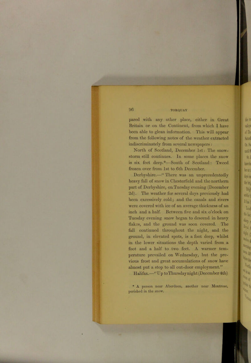 pared with any other place, either in Great Britain or on the Continent, from which I have been able to glean information. This will appear from the following notes of the weather extracted indiscriminately from several newspapers : North of Scotland, December 1st: The snow- storm still continues. In some places the snow is six feet deep.*—South of Scotland: Tweed frozen over from 1st to Gtli December. Derbyshire.—“ There was an unprecedentedly heavy fall of snow in Chesterfield and the northern part of Derbyshire, on Tuesday evening (December 2d). The weather for several days previously had been excessively cold; and the canals and rivers were covered with ice of an average thickness of an inch and a half. Between five and six o’clock on Tuesday evening snow began to descend in heavy Hakes, and the ground was soon covered. The fall continued throughout the night, and the ground, in elevated spots, is a foot deep, whilst in the lower situations the depth varied from a foot and a half to two feet. A warmer tem- perature prevailed on Wednesday, but the pre- vious frost and great accumulations of snow have almost put a stop to all out-door employment.” Halifax.—“Up toThursdaynight (December 4tli) * A person near Aberdeen, another near Montrose, perished in the snow.