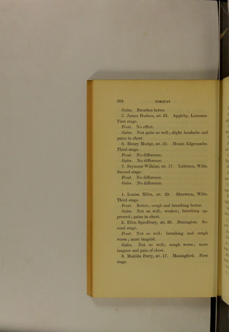 Gales. Breathes better. 5. James Hudson, set. 22. Appleby, Leicester. First stage. Frost. No effect. Gales. Not quite so well; slight headache and pains in chest. 6. Henry Mudge, set. 22. Mount Edgecumbe. Third stage. Frost. No difference. Gales. No difference. 7. Seymour Wilkins, set. 17. Littleton, Wilts. Second stage. Frost. No difference. Gales. No difference. 1. Louisa Miles, set. 29. Shrcwton, Wilts. Third stage. Frost. Better; cough and breathing better. Gales. Not so well; weaker; breathing op- pressed; pains in chest. 2. Ellen Spredbury, set. 26. Dunington. Se- cond stage. Frost. Not so well; breathing and cough worse; more languid. Gales. Not so well; cough worse; more languor and pain of chest. 3. Matilda Perry, set. 17. Maningford. First stage.