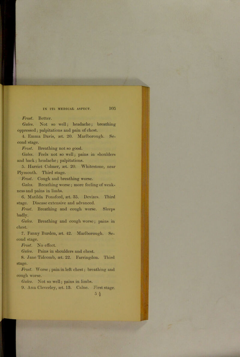 Frost. Better. Gales. Not so well; headache; breathing oppressed; palpitations and pain of chest. 4. Emma Davis, set. 20. Marlborough. Se- cond stage. Frost. Breathing not so good. Gules. Feels not so well; pains in shoulders and hack; headache; palpitations. 5. Harriet Colmer, set. 20. Whitestone, near Plymouth. Third stage. Frost. Cough and breathing worse. Gales. Breathing worse; more feeling of weak- ness and pains in limbs. 6. Matilda Ponsford, set. 35. Devizes. Third stage. Disease extensive and advanced. Frost. Breathing and cough worse. Sleeps badly. Gales. Breathing and cough worse; pains in chest. 7. Fanny Burden, set. 42. Marlborough. Se- cond stage. Frost. No effect. Gales. Pains in shoulders and chest. 8. Jane Tidcomb, set. 22. Farringdon. Third stage. Frost. Worse; pain in left chest; breathing and cough worse. Gales. Not so well; pp.ins in limbs. 9. Anu Cleverley, set. 13. Caine. First stage. 5 §