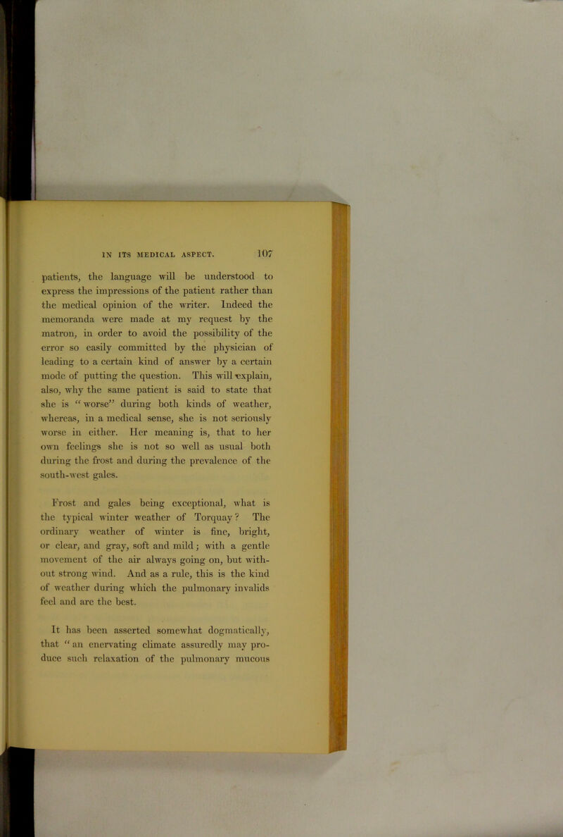 patients, the language will be understood to express the impressions of the patient rather than the medical opinion of the writer. Indeed the memoranda were made at my request by the matron, in order to avoid the possibility of the error so easily committed by the physician of leading to a certain kind of answer by a certain mode of putting the question. This will explain, also, why the same patient is said to state that she is “ worse” during both kinds of weather, whereas, in a medical sense, she is not seriously worse in either. Her meaning is, that to her own feelings she is not so well as usual both during the frost and during the prevalence of the south-west gales. Frost and gales being exceptional, what is the typical winter weather of Torquay ? The ordinary weather of winter is fine, bright, or clear, and gray, soft and mild; with a gentle movement of the air always going on, but with- out strong wind. And as a rule, this is the kind of weather during which the pulmonary invalids feel and are the best. It has been asserted somewhat dogmatically, that “ an enervating climate assuredly may pro- duce such relaxation of the pulmonary mucous