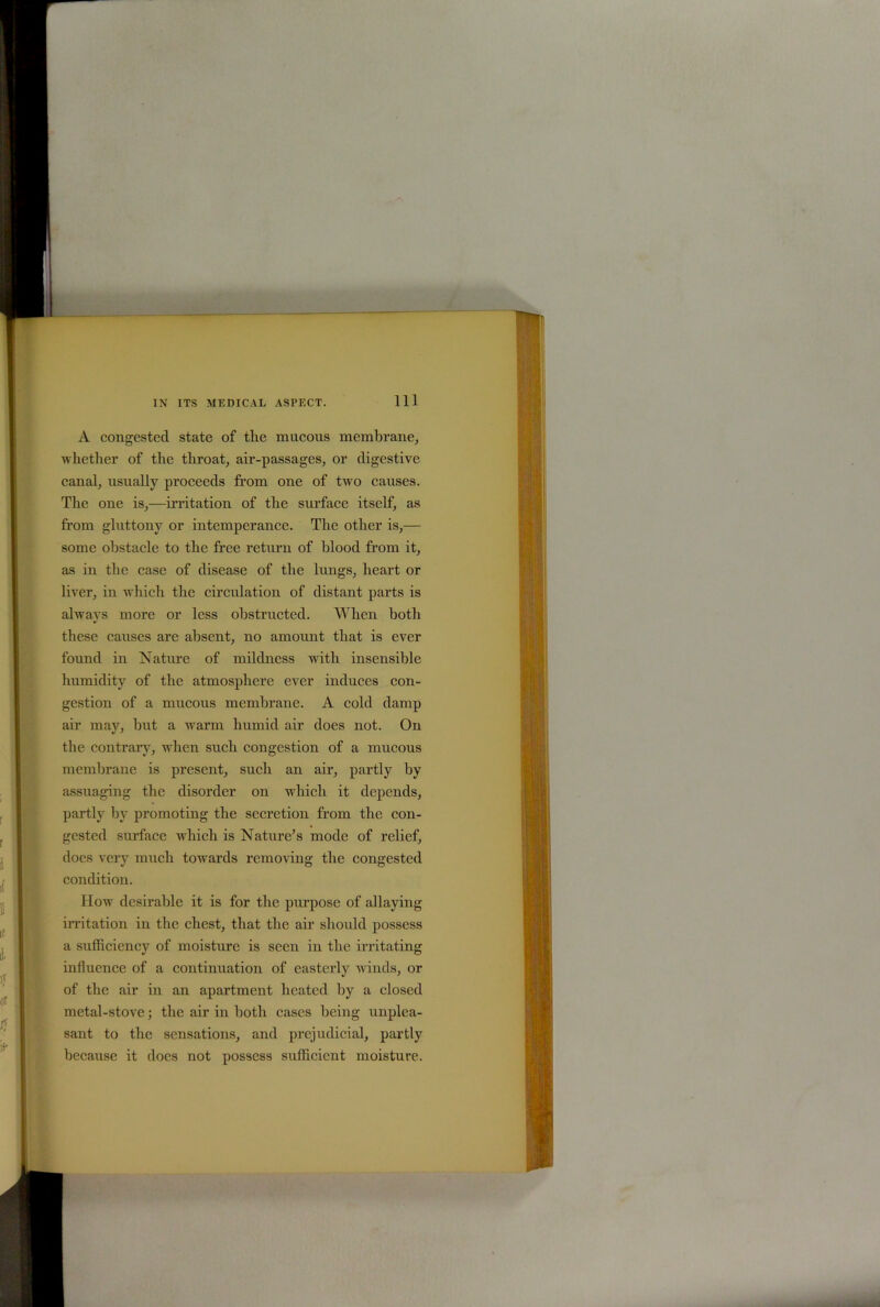 Ill A congested state of the mucous membrane, whether of the throat, air-passages, or digestive canal, usually proceeds from one of two causes. The one is,—irritation of the surface itself, as from gluttony or intemperance. The other is,— some obstacle to the free return of blood from it, as in the case of disease of the lungs, heart or liver, in which the circulation of distant parts is always more or less obstructed. When both these causes are absent, no amount that is ever found in Nature of mildness with insensible humidity of the atmosphere ever induces con- gestion of a mucous membrane. A cold damp air may, but a warm humid air does not. On the contrary, when such congestion of a mucous membrane is present, such an air, partly by assuaging the disorder on which it depends, partly by promoting the secretion from the con- gested surface which is Nature’s mode of relief, does very much towards removing the congested condition. How desirable it is for the purpose of allaying irritation in the chest, that the air should possess a sufficiency of moisture is seen in the irritating influence of a continuation of easterly winds, or of the air in an apartment heated by a closed metal-stove; the air in both cases being unplea- sant to the sensations, and prejudicial, partly because it docs not possess sufficient moisture.