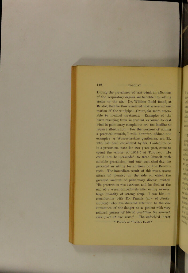 ■ 112 TORQUAY During the prevalence of east wind, all affections of the respiratory organs are benefited by adding steam to the air. Dr. William Budd found, at Bristol, that he thus rendered that severe inflam- mation of the windpipe—Croup, far more amen- able to medical treatment. Examples of the harm resulting from imprudent exposure to east wind in pulmonary complaints are too familiar to require illustration. For the purpose of adding a practical remark, I will, however, adduce one example: A Worcestershire gentleman, set. 32, who had been considered by Mr. Carden, to be in a precarious state for two years past, came to spend the winter of 1854-5 at Torquay. He could not be persuaded to treat himself with suitable precaution, and one east-wind-day, he persisted in sitting for an horn’ on the Beacon- rock. The immediate result of this was a severe attack of pleurisy on the side on which the greatest amount of pulmonary disease existed. His prostration was extreme, and he died at the end of a week, immediately after eating an over- large quantity of strong soup. I saw him, in consultation with Dr. Francis (now of North- ampton), who has directed attention to the cir- cumstance of the danger to a patient with very reduced powers of life of overfilling the stomach with food at one time* The enfeebled heart * Francis on ‘ Sudden Death.’