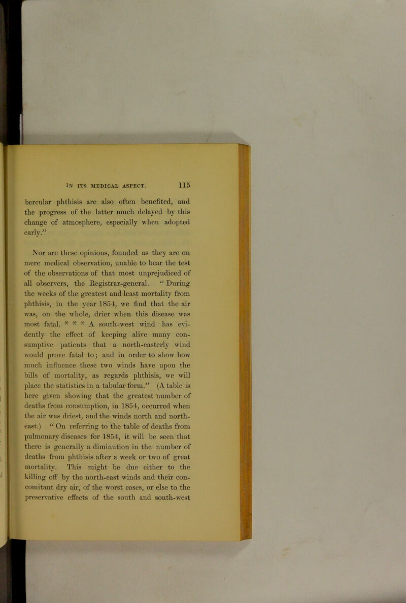 bercular phthisis are also often benefited, and the progress of the latter much delayed by this change of atmosphere, especially when adopted early.” Nor are these opinions, founded as they are on mere medical observation, unable to bear the test of the observations of that most unprejudiced of all observers, the Registrar-general. “ Dining the weeks of the greatest and least mortality from phthisis, in the year 1854, we find that the air was, on the whole, drier when this disease was most fatal. * * * A south-west wind has evi- dently the effect of keeping alive many con- sumptive patients that a north-easterly wind would prove fatal to; and in order to show how much influence these two winds have upon the bills of mortality, as regards phthisis, we will place the statistics in a tabular form.” (A table is here given showing that the greatest number of deaths from consumption, in 1854, occurred when the air was driest, and the winds north and north- east.) “ On referring to the table of deaths from pulmonary diseases for 1854, it will be seen that there is generally a diminution in the number of deaths from phthisis after a week or two of great mortality. This might be due either to the killing off by the north-east winds and their con- comitant dry air, of the worst cases, or else to the preservative effects of the south and south-west