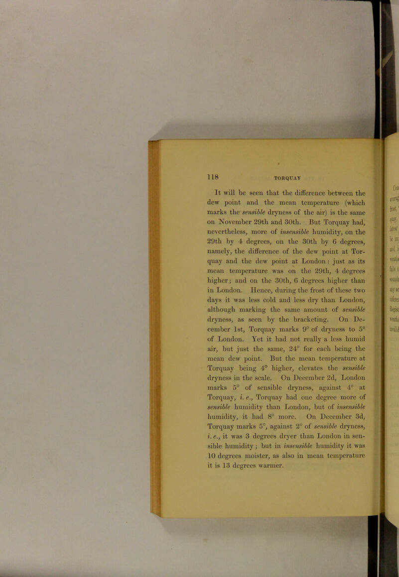 T' 118 TORQUAY It will be seen that tlie difference between the dew point and the mean temperature (which marks the sensible dryness of the air) is the same on November 29th and 30th. But Torquay had, nevertheless, more of insensible humidity, on the 29th by 4 degrees, on the 30th by 6 degrees, namely, the difference of the dew point at Tor- quay and the dew point at London : just as its mean temperature was on the 29th, 4 degrees higher; and on the 30th, 6 degrees higher than in London. Hence, during the frost of these two days it was less cold and less dry than London, although marking the same amount of sensible dryness, as seen by the bracketing. On De- cember 1st, Torquay marks 9° of dryness to 5° of London. Yet it had not really a less humid air, but just the same, 24° for each being the mean dew point. But the mean temperature at Torquay being 4° higher, elevates the sensible dryness in the scale. On December 2d, London marks 5° of sensible dryness, against 4° at Torquay, i. e., Torquay had one degree more of sensible humidity than London, but of insensible humidity, it had 8° more. On December 3d, Torquay marks 5°, against 2° of sensible dryness, i. e., it was 3 degrees dryer than London in sen- sible humidity; but in insensible humidity it was 10 degrees moister, as also in mean temperature it is 13 degrees warmer.