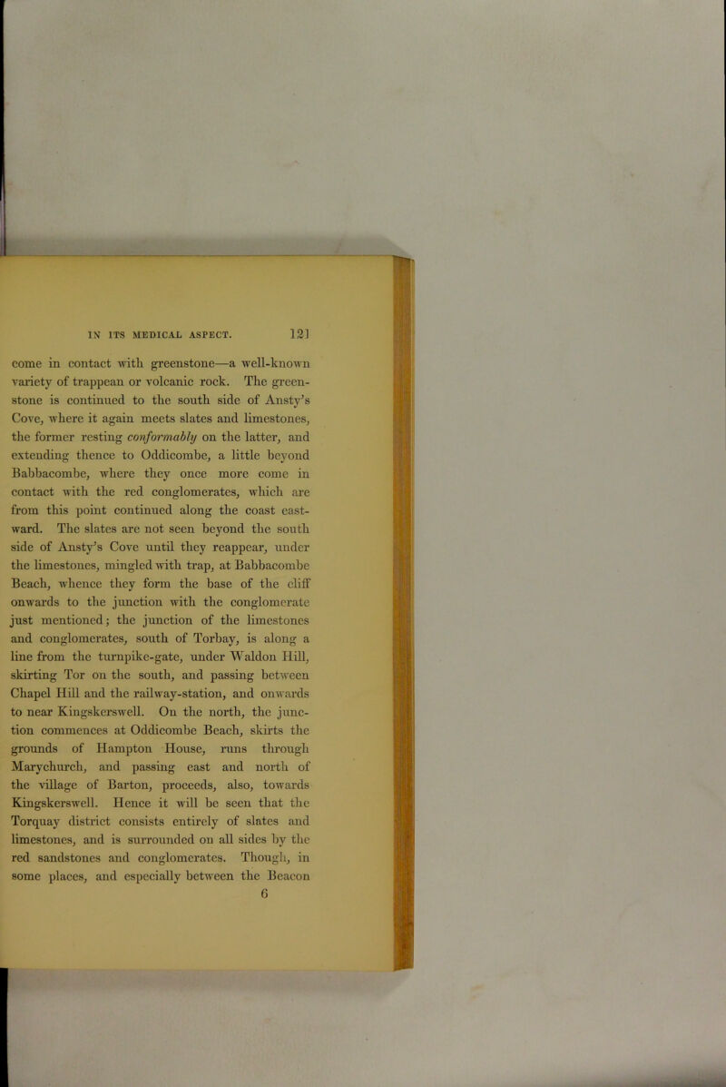 come in contact with greenstone—a well-known variety of trappean or volcanic rock. The green- stone is continued to the south side of Ansty’s Cove, where it again meets slates and limestones, the former resting conformably on the latter, and extending thence to Oddicombe, a little beyond Babbacombe, where they once more come in contact with the red conglomerates, which are from this point continued along the coast east- ward. The slates are not seen beyond the south side of Ansty’s Cove until they reappear, under the limestones, mingled with trap, at Babbacombe Beach, whence they form the base of the cliff onwards to the junction with the conglomerate just mentioned; the junction of the limestones and conglomerates, south of Torbay, is along a line from the turnpike-gate, under Waldon Hill, skirting Tor on the south, and passing between Chapel Hill and the railway-station, and onwards to near Kingskerswell. On the north, the junc- tion commences at Oddicombe Beach, skirts the grounds of Hampton House, runs through Marychurch, and passing east and north of the village of Barton, proceeds, also, towards Kingskerswell. Hence it will be seen that the Torquay district consists entirely of slates and limestones, and is surrounded on all sides by the red sandstones and conglomerates. Though, in some places, and especially between the Beacon 6