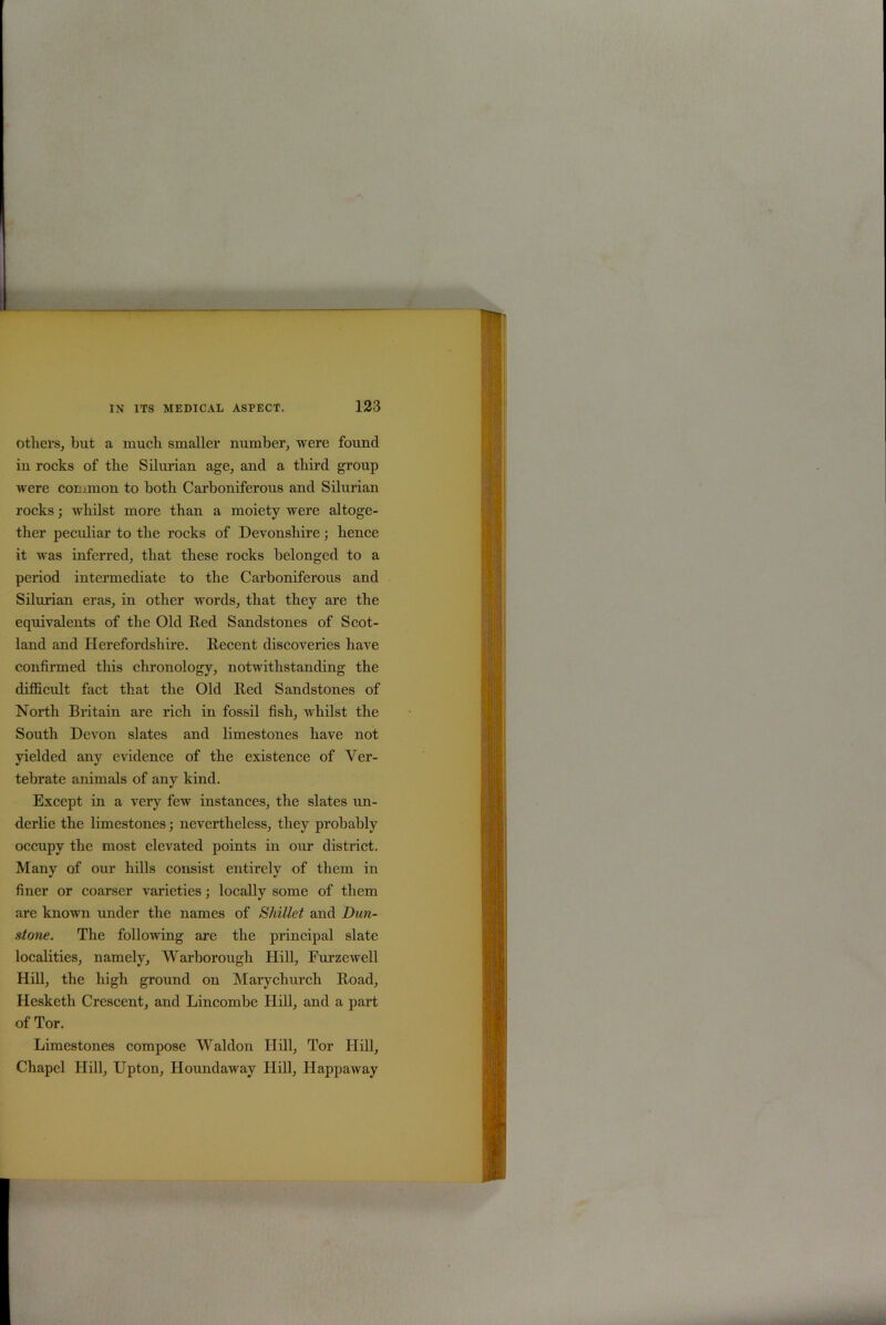 others, but a much smaller number, were found in rocks of the Silurian age, and a third group were common to both Carboniferous and Silurian rocks; whilst more than a moiety were altoge- ther peculiar to the rocks of Devonshire; hence it was inferred, that these rocks belonged to a period intermediate to the Carboniferous and Silurian eras, in other words, that they are the equivalents of the Old Red Sandstones of Scot- land and Herefordshire. Recent discoveries have confirmed this chronology, notwithstanding the difficult fact that the Old Red Sandstones of North Britain are rich in fossil fish, whilst the South Devon slates and limestones have not yielded any evidence of the existence of Ver- tebrate animals of any kind. Except in a very few instances, the slates un- derlie the limestones; nevertheless, they probably occupy the most elevated points in our district. Many of our hills consist entirely of them in finer or coarser varieties; locally some of them are known under the names of Skillet and Dun- stone. The following are the principal slate localities, namely, Warborough Hill, Furzewell Hill, the high ground on Marycliurch Road, Hesketh Crescent, and Lincombe Hill, and a part of Tor. Limestones compose Waldon Hill, Tor Hill, Chapel Hill, Upton, Houndaway Hill, Happaway