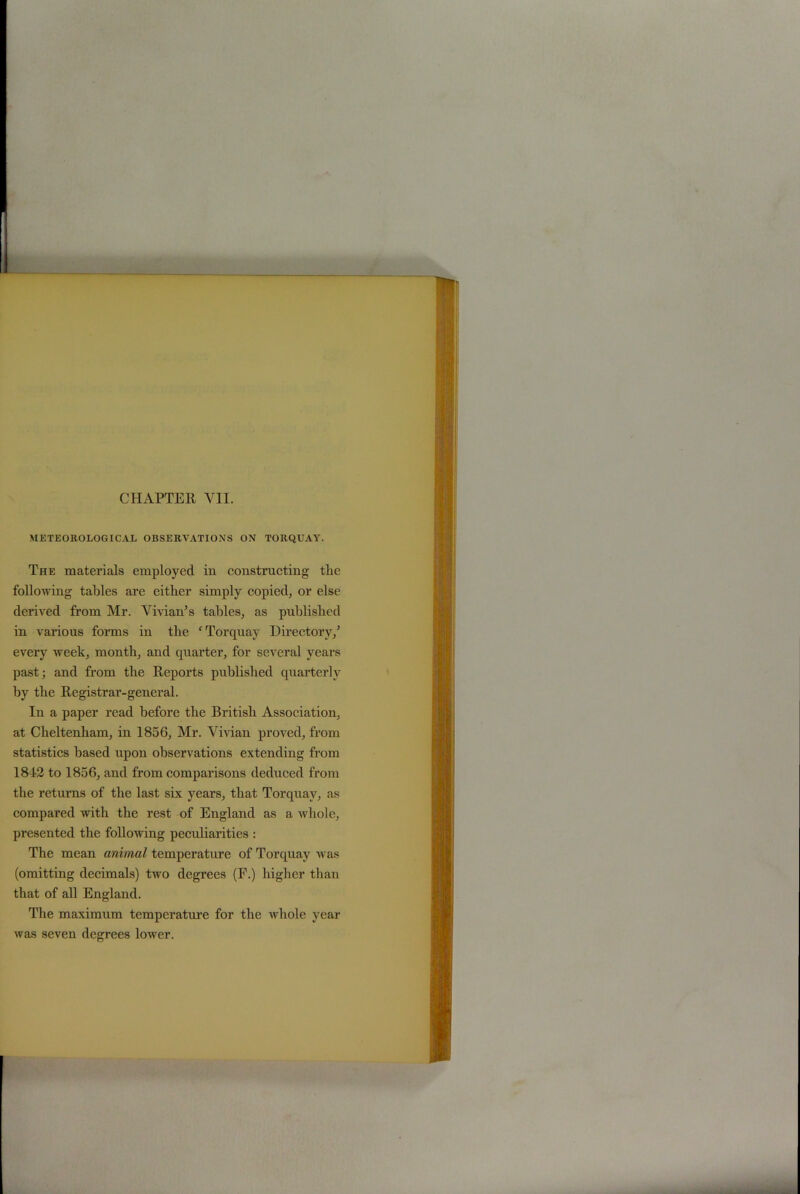 METEOROLOGICAL OBSERVATIONS ON TORQUAY. The materials employed in constructing the following tables are either simply copied, or else derived from Mr. Vivian’s tables, as published in various forms in the ‘ Torquay Directory/ every week, month, and quarter, for several years past; and from the Reports published quarterly by the Registrar-general. In a paper read before the British Association, at Cheltenham, in 1856, Mr. Vivian proved, from statistics based upon observations extending from 1812 to 1856, and from comparisons deduced from the returns of the last six years, that Torquay, as compared with the rest of England as a whole, presented the following peculiarities : The mean animal temperature of Torquay was (omitting decimals) two degrees (F.) higher than that of all England. The maximum temperature for the whole year was seven degrees lower.