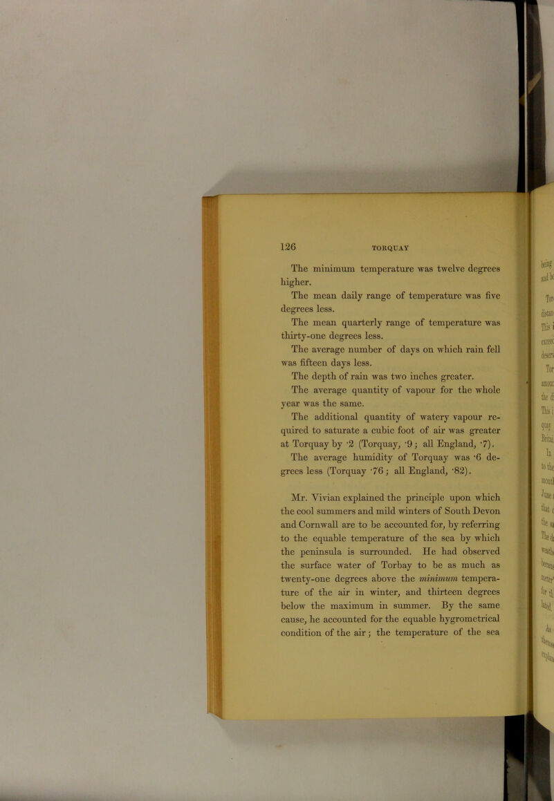 The minimum temperature was twelve degrees higher. The mean daily range of temperature was five degrees less. The mean quarterly range of temperature was thirty-one degrees less. The average number of days on which rain fell was fifteen days less. The depth of rain was two inches greater. The average quantity of vapour for the whole year was the same. The additional quantity of watery vapour re- quired to saturate a cubic foot of air was greater at Torquay by •2 (Torquay, ‘9; all England, -7). The average humidity of Torquay was -6 de- grees less (Torquay '76; all England, -82). Mr. Vivian explained the principle upon which the cool summers and mild winters of South Devon and Cornwall are to he accounted for, by referring to the equable temperature of the sea by which the peninsula is surrounded. He had observed the surface water of Torbay to he as much as twenty-one degrees above the minimum tempera- ture of the air in winter, and thirteen degrees below the maximum in summer. By the same cause, he accounted for the equable hygrometrical condition of the air; the temperature of the sea