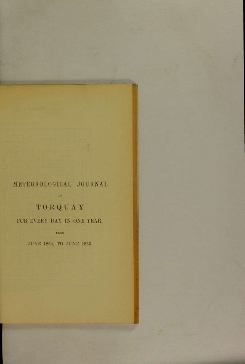 METEOROLOGICAL JOURNAL OF TORQUAY FOR EVERY DAY IN ONE YEAR, FROM JUNE 1854, TO JUNE 1855.