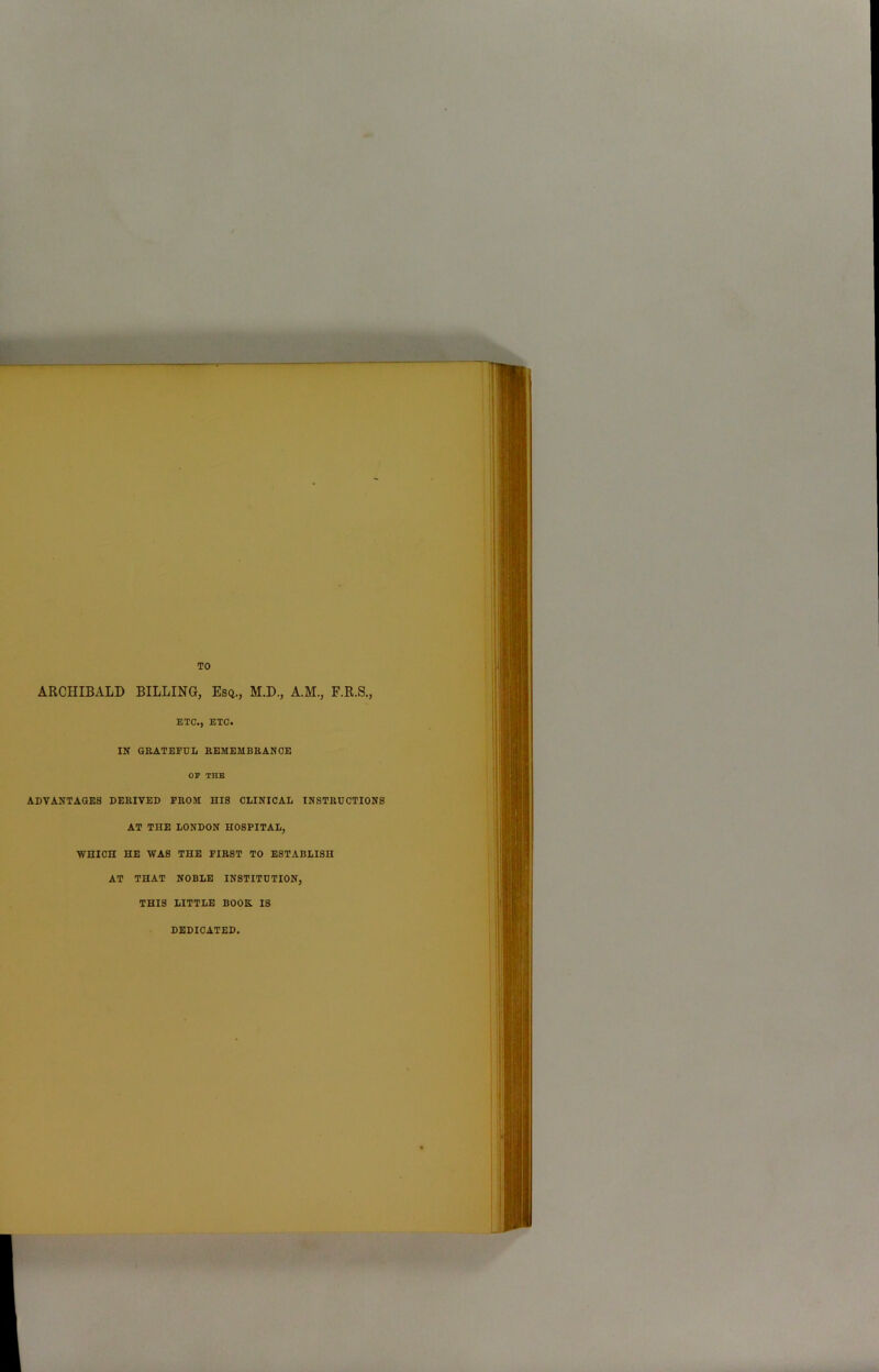 TO ARCHIBALD BILLING, Esq., M.D., A.M., F.R.S., ETC., ETC. IN GRATEFUL REMEMBRANCE OP THE ADVANTAGES DERIVED PROM HIS CLINICAL INSTRUCTIONS AT THE LONDON HOSPITAL, WHICH HE WAS THE FIRST TO ESTABLISH AT THAT NOBLE INSTITUTION, THIS LITTLE BOOH IS DEDICATED.