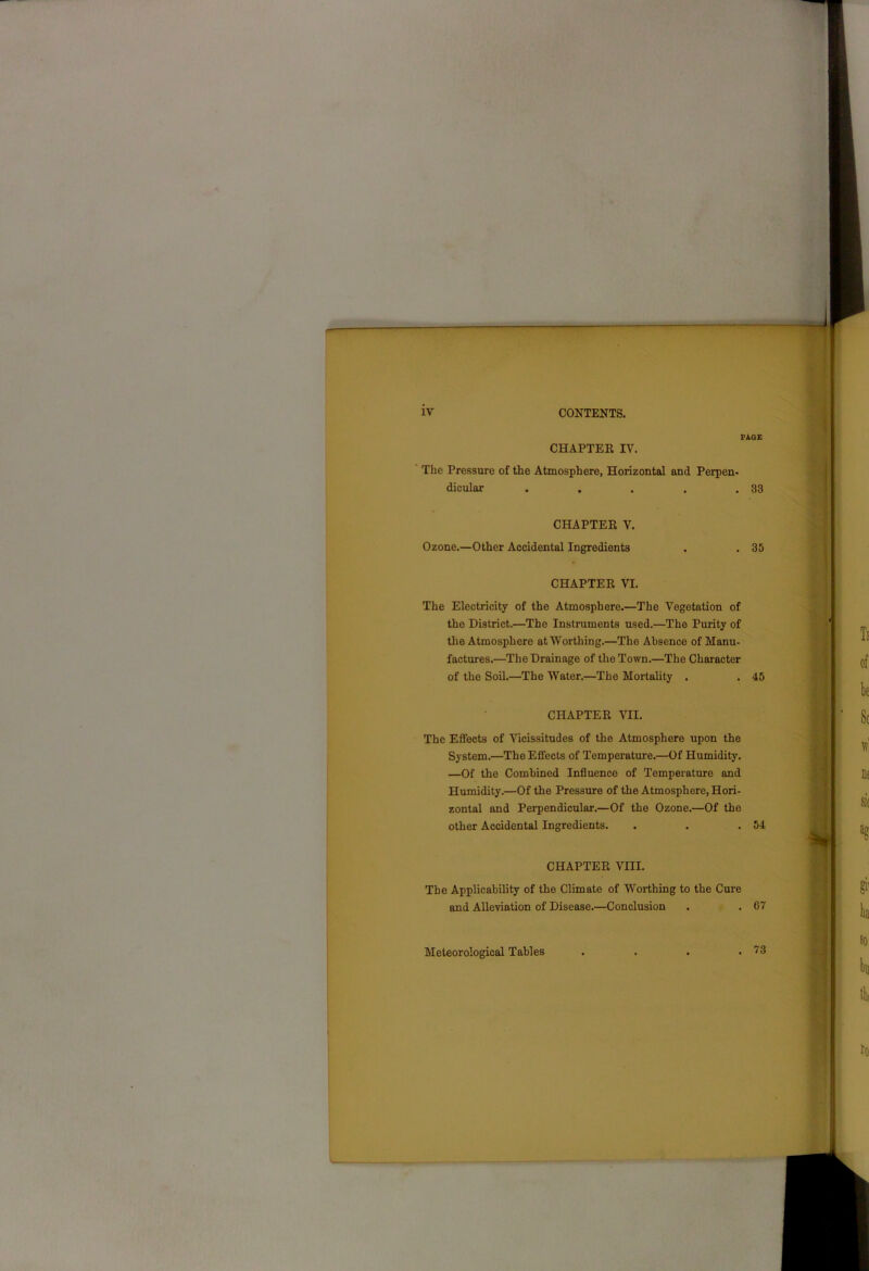 PAGE CHAPTER IV. The Pressure of the Atmosphere, Horizontal and Perpen- dicular . . . . .83 CHAPTER V. Ozone.—Other Accidental Ingredients . . 35 CHAPTER VI. The Electricity of the Atmosphere.—The Vegetation of the District.—The Instruments used.—The Purity of the Atmosphere at Worthing.—The Absence of Manu- factures.—The Drainage of the Town.—The Character of the Soil.—The Water.—The Mortality . . 45 CHAPTER VII. The Effects of Vicissitudes of the Atmosphere upon the System.—The Effects of Temperature.—Of Humidity. —Of the Combined Influence of Temperature and Humidity.—Of the Pressure of the Atmosphere, Hori- zontal and Perpendicular.—Of the Ozone.—Of the other Accidental Ingredients. . . .54 CHAPTER VIII. The Applicability of the Climate of Worthing to the Cure and Alleviation of Disease.—Conclusion . . 67 Meteorological Tables . 73