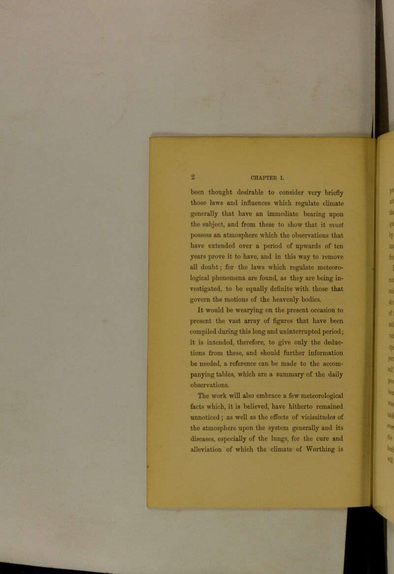 been thought desirable to consider very briefly those laws and influences which regulate climate generally that have an immediate bearing upon the subject, and from these to show that it must possess an atmosphere which the observations that have extended over a period of upwards of ten years prove it to have, and in this way to remove all doubt; for the laws which regulate meteoro- logical phenomena are found, as they are being in- vestigated, to be equally definite with those that govern the motions of the heavenly bodies. It would be wearying on the present occasion to present the vast array of figures that have been compiled during this long and uninterrupted period; it is intended, therefore, to give only the deduc- tions from these, and should further information be needed, a reference can be made to the accom- panying tables, which are a summary of the daily observations. The work will also embrace a few meteorological facts which, it is believed, have hitherto remained unnoticed; as well as the effects of vicissitudes of the atmosphere upon the system generally and its diseases, especially of the lungs, for the cure and alleviation of which the climate of Worthing is