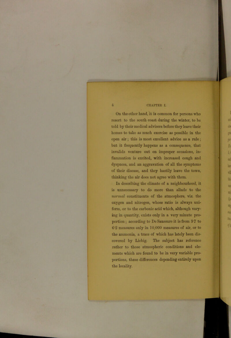 On the other hand, it is common for persons who resort to the south coast during the winter, to be told by their medical advisers before they leave their homes to take as much exercise as possible in the open air; this is most excellent advice as a rule; but it frequently happens as a consequence, that invalids venture out on improper occasions, in- flammation is excited, with increased cough and dyspnoea, and an aggravation of all the symptoms of their disease, and they hastily leave the town, thinking the air does not agree with them. In describing the climate of a neighbourhood, it is unnecessary to do more than allude to the normal constituents of the atmosphere, viz. the oxygen and nitrogen, whose ratio is always uni- form, or to the carbonic acid which, although vary- ing in quantity, exists only in a very minute pro- portion ; according to De Saussure it is from 3-7 to 6'2 measures only in 10,000 measures of air, or to the ammonia, a trace of which has lately been dis- covered by Liebig. The subject has reference rather to those atmospheric conditions and ele- ments which are found to be in very variable pro- portions, these differences depending entirely upon the locality.