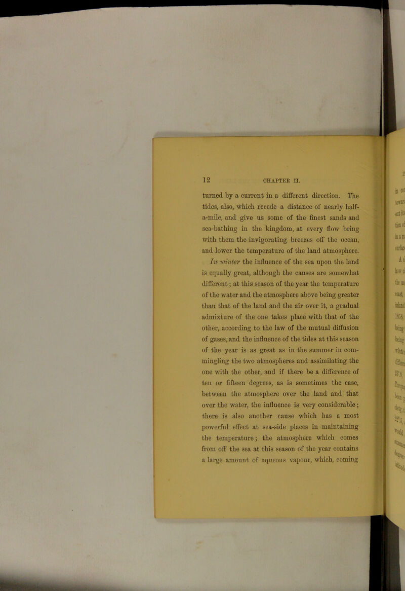 turned by a current in a different direction. The tides, also, which recede a distance of nearly half- a-mile, and give us some of the finest sands and sea-bathing in the kingdom, at every flow bring with them the invigorating breezes off the ocean, and lower the temperature of the land atmosphere. In winter the influence of the sea upon the land is equally great, although the causes are somewhat different; at this season of the year the temperature of the water and the atmosphere above being greater than that of the land and the air over it, a gradual admixture of the one takes place with that of the other, according to the law of the mutual diffusion of gases, and the influence of the tides at this season of the year is as great as in the summer in com- mingling the two atmospheres and assimilating the one with the other, and if there be a difference of ten or fifteen degrees, as is sometimes the case, between the atmosphere over the land and that over the water, the influence is very considerable; there is also another cause which has a most powerful effect at sea-side places in maintaining the temperature; the atmosphere which comes from off the sea at this season of the year contains a large amount of aqueous vapour, which, coming