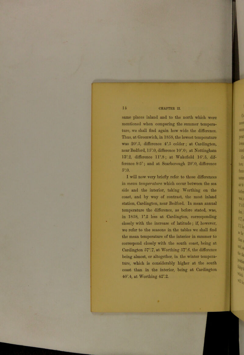 same places inland and to the north which were mentioned when comparing the summer tempera- ture, we shall find again how wide the difference. Thus, at Greenwich, in 1858, the lowest temperature was 20°.o, difference 4°.o colder; at Cardington, near Bedford, 15°.0, difference 10°.0; at Nottingham 13°.2, difference 11°. 8; at Wakefield 16°.5, dif- ference 8-5°; and at Scarborough 20°.0, difference 5°.0. I will now very briefly refer to those differences in mean temperature which occur between the sea side and the interior, taking Worthing on the coast, and by way of contrast, the most inland station, Cardington, near Bedford. In mean annual temperature the difference, as before stated, was, in 1858, 1°2 less at Cardington, corresponding closely with the increase of latitude; if, however, we refer to the seasons in the tables we shall find the mean temperature of the interior in summer to correspond closely with the south coast, being at Cardington 57°.7, at Worthing 57°.6, the difference being almost, or altogether, in the winter tempera- ture, which is considerably higher at the south coast than in the interior, being at Cardington