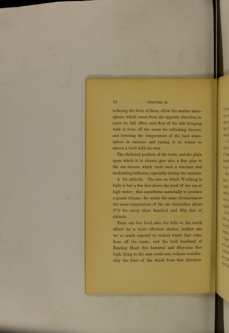 reducing the force of these, allow the marine atmo- sphere, Avhich comes from the opposite direction, to exert its full effect, each flow of the tide bringing with it from off the ocean its refreshing breezes, and lowering the temperature of the land atmo- sphere in summer, and raising it in winter to almost a level with its own. The sheltered position of the town, and the plain upon which it is situate, give also a free play to the sea breezes which exert such a constant and moderating influence, especially during the summer. 4. Its altitude. The site on which Worthing is built is but a few feet above the level of the sea at high water; this contributes materially to produce a genial climate ; for under the same circumstances the mean temperature of the air diminishes about 1°.0 for every three hundred and fifty feet of altitude. From our low level, also, the hills to the north afford us a more effectual shelter, neither are we so much exposed to violent winds that come from off the ocean; and the bold headland of Beachey Head, five hundred and fifty-nine feet high, lying to the east south-east, reduces consider- ably the force of the winds from that direction.