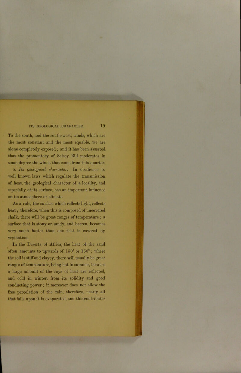 To the south, and the south-west, winds, which are the most constant and the most equable, we are alone completely exposed; and it has been asserted that the promontory of Selsey Bill moderates in some degree the winds that come from this quarter. •5. Its geological character. In obedience to well known laws which regulate the transmission of heat, the geological character of a locality, and especially of its surface, has an important influence on its atmosphere or climate. As a rule, the surface which reflects light, reflects heat; therefore, when this is composed of uncovered chalk, there will be great ranges of temperature; a surface that is stony or sandy, and barren, becomes very much hotter than one that is covered by vegetation. In the Deserts of Africa, the heat of the sand < often amounts to upwards of 150° or 160°; where the soil is stiff and clayey, there will usually be great ranges of temperature, being hot in summer, because a large amount of the rays of heat are reflected, and cold in winter, from its solidity and good conducting power; it moreover does not allow the free percolation of the rain, therefore, nearly all that falls upon it is evaporated, and this contributes