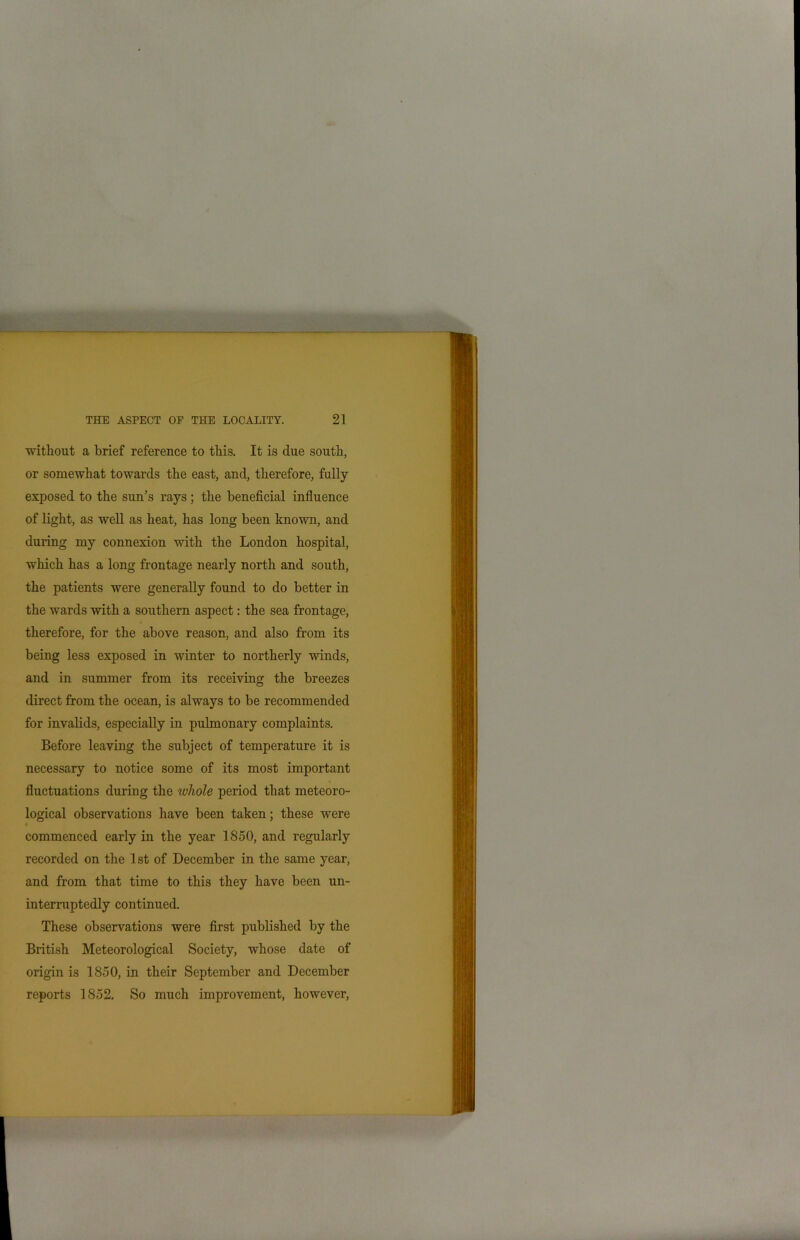 without a brief reference to this. It is due south, or somewhat towards the east, and, therefore, fully- exposed to the sun’s rays; the beneficial influence of light, as well as heat, has long been known, and during my connexion with the London hospital, which has a long frontage nearly north and south, the patients were generally found to do better in the wards with a southern aspect: the sea frontage, therefore, for the above reason, and also from its being less exposed in winter to northerly winds, and in summer from its receiving the breezes direct from the ocean, is always to be recommended for invalids, especially in pulmonary complaints. Before leaving the subject of temperature it is necessary to notice some of its most important fluctuations during the whole period that meteoro- logical observations have been taken; these were commenced early in the year 1850, and regularly recorded on the 1st of December in the same year, and from that time to this they have been un- interruptedly continued. These observations were first published by the British Meteorological Society, whose date of origin is 1850, in their September and December reports 1852. So much improvement, however,