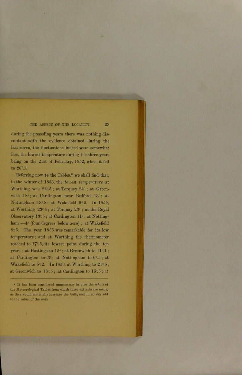 during the preceding years there was nothing dis- cordant with the evidence obtained during the last seven, the fluctuations indeed were somewhat less, the lowest temperature during the three years being on the 21st of February, 1852, when it fell to 26°.7. Referring now to the Tables,* we shall find that, in the winter of 1853, the lowest temperature at Worthing was 22°.5 ; at Torquay 24°; at Green- wich 18°; at Cardington near Bedford 13°; at Nottingham 13°.8; at Wakefield 9°.5. In 1854, at Worthing 23°.4 ; at Torquay 23°; at the Royal Observatory 13°.5 ; at Cardington 11°; at Notting- ham —4° (four degrees below zero); at Wakefield 8°. 5. The year 1855 was remarkable for its low temperature; and at Worthing the thermometer reached to 17°. 5, its lowest point during the ten years ; at Hastings to 15°; at Greenwich to ll°.l; at Cardington to 3°; at Nottingham to 6°.l ; at Wakefield to 5°.2. In 1856, at Worthing to 21°.5; at Greenwich to 18°.5; .at Cardington to 16°.5 ; at * It has been considered unnecessary to give the whole of the Meteorological Tables from which these extracts are made, as they would materially increase the bulk, and in no way add to the value, of the work