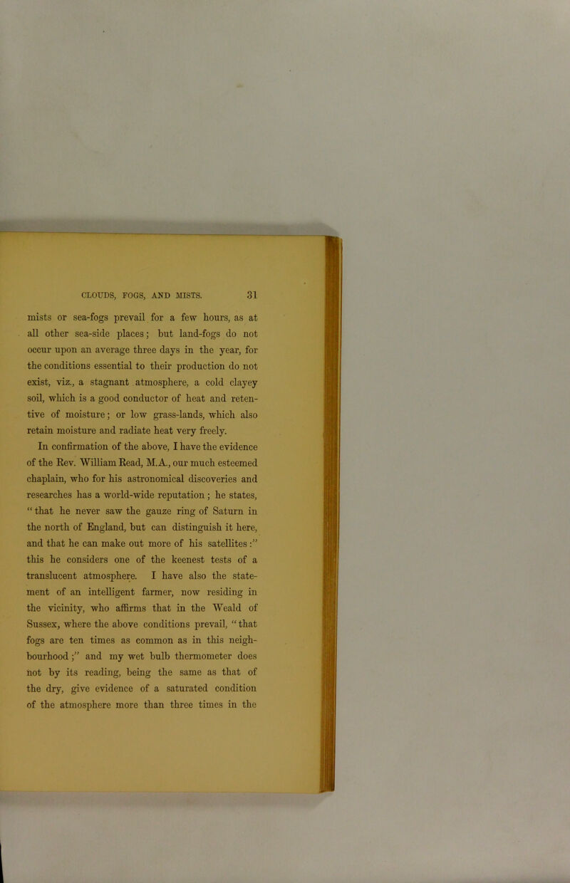 mists or sea-fogs prevail for a few hours, as at all other sea-side places; but land-fogs do not occur upon an average three days in the year, for the conditions essential to their production do not exist, viz., a stagnant atmosphere, a cold clayey soil, which is a good conductor of heat and reten- tive of moisture; or low grass-lands, which also retain moisture and radiate heat very freely. In confirmation of the above, I have the evidence of the Rev. William Read, M.A., our much esteemed chaplain, who for his astronomical discoveries and researches has a world-wide reputation ; he states, “ that he never saw the gauze ring of Saturn in the north of England, but can distinguish it here, and that he can make out more of his satellites this he considers one of the keenest tests of a translucent atmosphere. I have also the state- ment of an intelligent farmer, now residing in the vicinity, who affirms that in the Weald of Sussex, where the above conditions prevail, “ that fogs are ten times as common as in this neigh- bourhood and my wet bulb thermometer does not by its reading, being the same as that of the dry, give evidence of a saturated condition of the atmosphere more than three times in the
