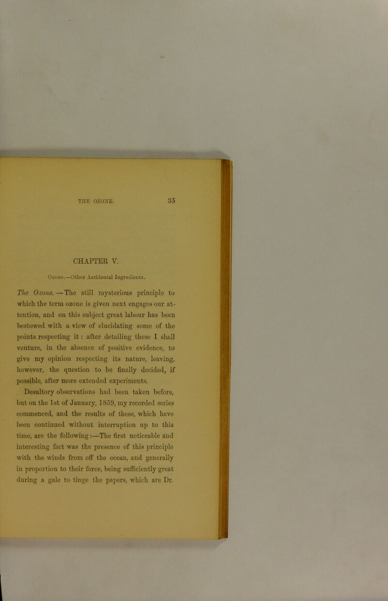 CHAPTER V. Ozone.—Other Accidental Ingredients. The Ozone. — The still mysterious principle to which the term ozone is given next engages our at- tention, and on this subject great labour has been bestowed with a view of elucidating some of the points respecting it: after detailing these I shall venture, in the absence of positive evidence, to give my opinion respecting its nature, leaving, however, the question to be finally decided, if possible, after more extended experiments. Desultory observations had been taken before, but on the 1st of January, 1859, my recorded series commenced, and the results of these, which have been continued without interruption up to this time, are the following:—The first noticeable and interesting fact was the presence of this principle with the winds from off the ocean, and generally in proportion to their force, being sufficiently great during a gale to tinge the papers, which are Dr.