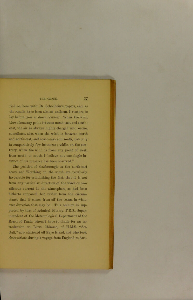 ried on here with Dr. Schonbein’s papers, and as the results have been almost uniform, I venture to lay before you a short rdsumd. When the wind blows from any point between north-east and south- east, the air is always highly charged with ozone, sometimes, also, when the wind is between north and north-east, and south-east and south, but only in comparatively few instances ; while, on the con- trary, when the wind is from any point of west, from north to south, I believe not one single in- stance of its presence has been observed.” The position of Scarborough on the north-east coast, and Worthing on the south, are peculiarly favourable for establishing the fact, that it is not from any particular direction of the wind or ozo- niferous current in the atmosphere, as had been hitherto supposed, but rather from the circum- stance that it comes from off the ocean, in what- ever direction that may be. This opinion is sup- ported by that of Admiral Fitzroy, F.RS., Super- intendent of the Meteorological Department of the Board of Trade, whom I have to thank for an in- troduction to Lieut. Chimmo, of H.M.S. “Sea Gull,” now stationed off Skye Island, and who took observations during a voyage from England to Aus-