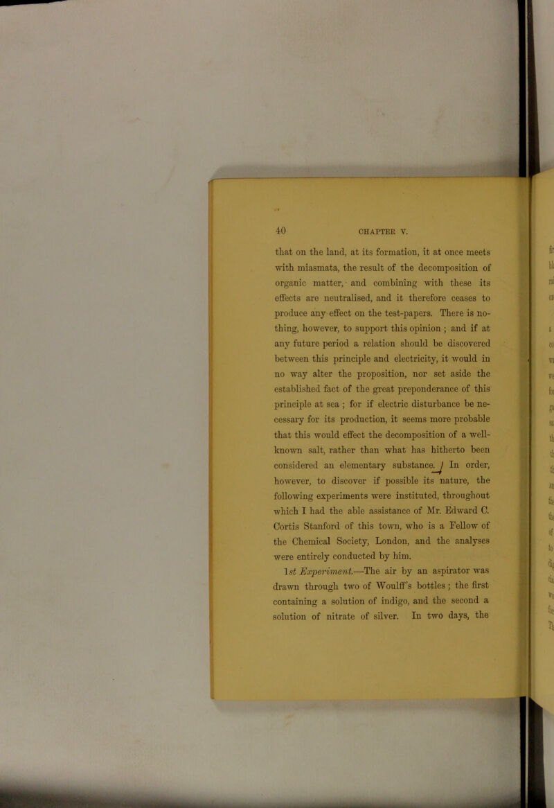 that on the land, at its formation, it at once meets with miasmata, the result of the decomposition of organic matter, - and combining with these its effects are neutralised, and it therefore ceases to produce any effect on the test-papers. There is no- thing, however, to support this opinion ; and if at any future period a relation should be discovered between this principle and electricity, it would in no way alter the proposition, nor set aside the established fact of the great preponderance of this principle at sea ; for if electric disturbance be ne- cessary for its production, it seems more probable that this would effect the decomposition of a well- known salt, rather than what has hitherto been considered an elementary substance^ In order, however, to discover if possible its nature, the following experiments were instituted, throughout which I had the able assistance of Mr. Edward C. Cortis Stanford of this town, who is a Fellow of the Chemical Society, London, and the analyses were entirely conducted by him. 1st Experiment.—The air by an aspirator was drawn through two of Woulff’s bottles ; the first containing a solution of indigo, and the second a solution of nitrate of silver. In two days, the